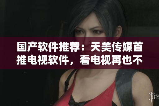 国产软件推荐：天美传媒首推电视软件，看电视再也不卡顿！