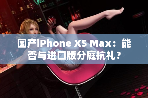 国产iPhone XS Max：能否与进口版分庭抗礼？