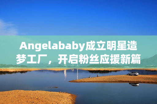 Angelababy成立明星造梦工厂，开启粉丝应援新篇章