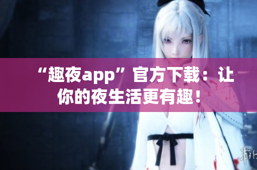 “趣夜app”官方下载：让你的夜生活更有趣！