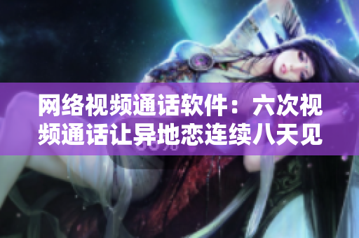 网络视频通话软件：六次视频通话让异地恋连续八天见面