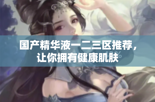 国产精华液一二三区推荐，让你拥有健康肌肤
