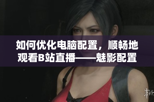 如何优化电脑配置，顺畅地观看B站直播——魅影配置指南