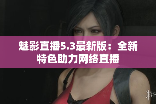 魅影直播5.3最新版：全新特色助力网络直播