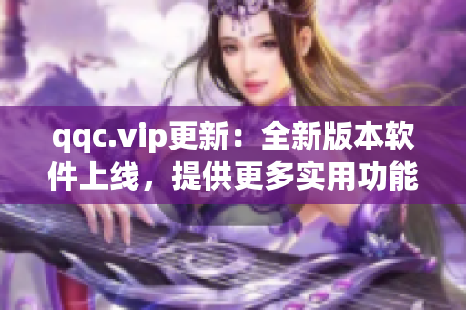 qqc.vip更新：全新版本软件上线，提供更多实用功能！