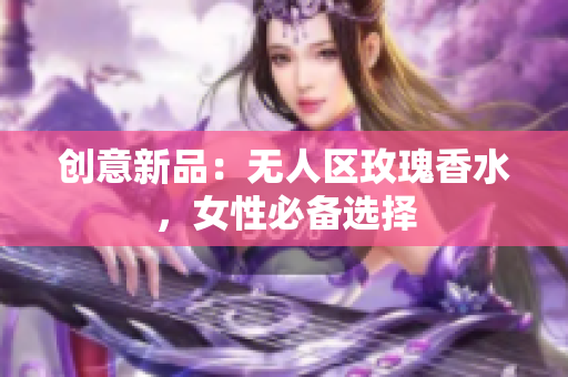 创意新品：无人区玫瑰香水，女性必备选择