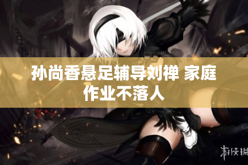 孙尚香悬足辅导刘禅 家庭作业不落人