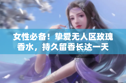 女性必备！挚爱无人区玫瑰香水，持久留香长达一天