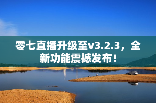 零七直播升级至v3.2.3，全新功能震撼发布！