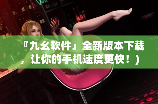 『九幺软件』全新版本下载，让你的手机速度更快！)