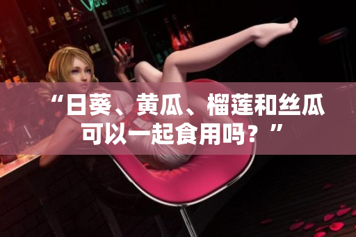 “日葵、黄瓜、榴莲和丝瓜 可以一起食用吗？”