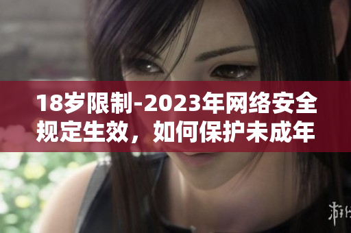 18岁限制-2023年网络安全规定生效，如何保护未成年人？
