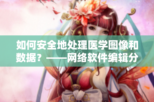 如何安全地处理医学图像和数据？——网络软件编辑分享
