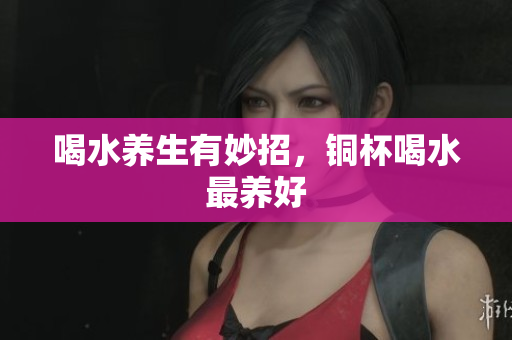 喝水养生有妙招，铜杯喝水最养好