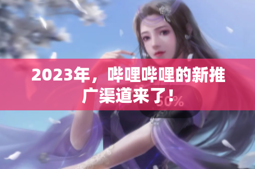 2023年，哔哩哔哩的新推广渠道来了！