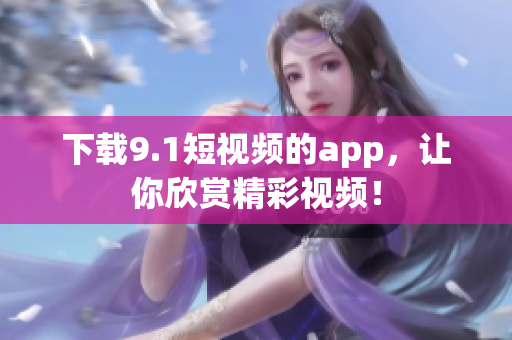 下载9.1短视频的app，让你欣赏精彩视频！