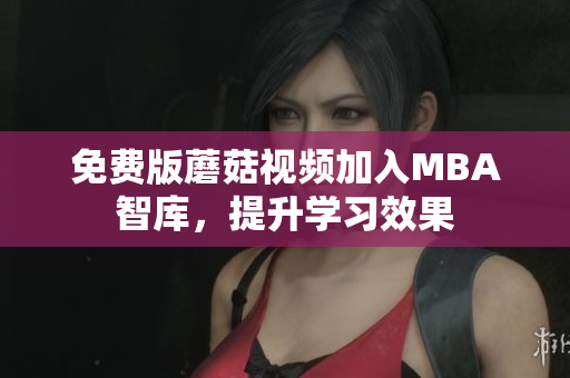 免费版蘑菇视频加入MBA智库，提升学习效果