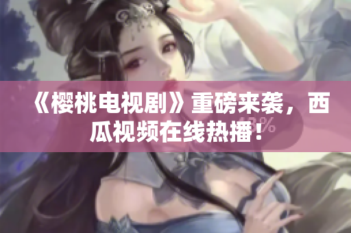 《樱桃电视剧》重磅来袭，西瓜视频在线热播！