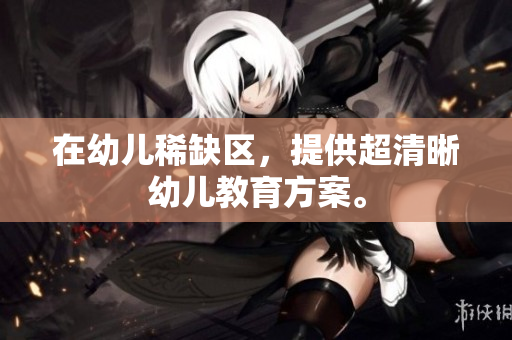 在幼儿稀缺区，提供超清晰幼儿教育方案。