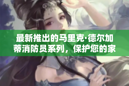 最新推出的马里克·德尔加蒂消防员系列，保护您的家庭安全