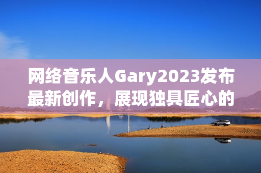网络音乐人Gary2023发布最新创作，展现独具匠心的软件风格