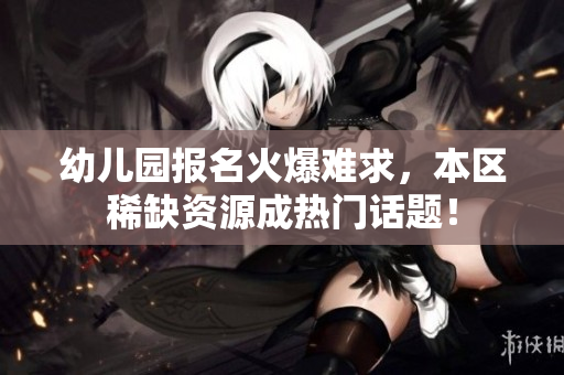 幼儿园报名火爆难求，本区稀缺资源成热门话题！