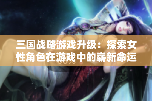 三国战略游戏升级：探索女性角色在游戏中的崭新命运