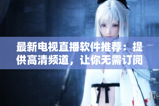 最新电视直播软件推荐：提供高清频道，让你无需订阅电视节目也能随意看！