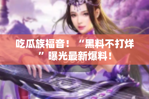 吃瓜族福音！“黑料不打烊”曝光最新爆料！