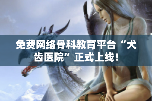 免费网络骨科教育平台“犬齿医院”正式上线！