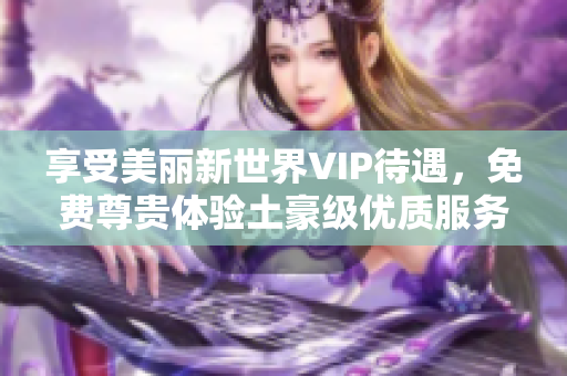 享受美丽新世界VIP待遇，免费尊贵体验土豪级优质服务