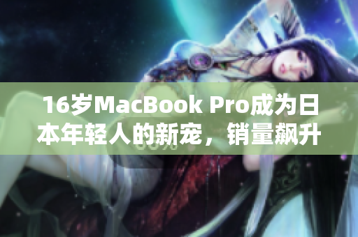 16岁MacBook Pro成为日本年轻人的新宠，销量飙升