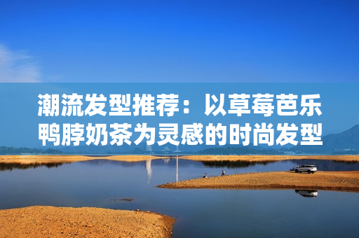 潮流发型推荐：以草莓芭乐鸭脖奶茶为灵感的时尚发型