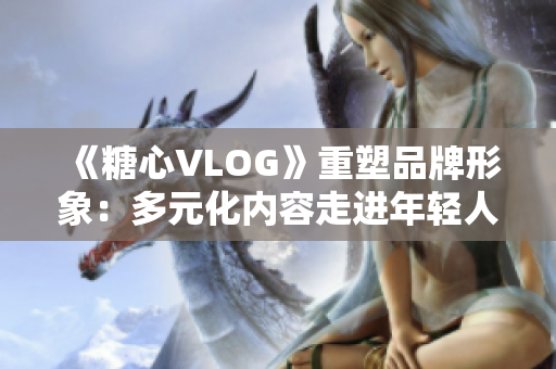 《糖心VLOG》重塑品牌形象：多元化内容走进年轻人生活