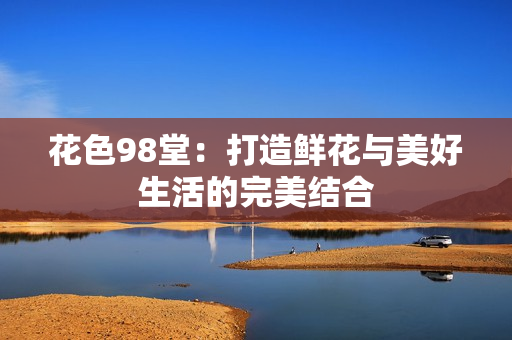 花色98堂：打造鲜花与美好生活的完美结合