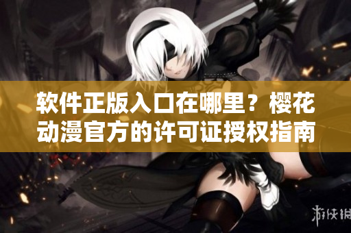 软件正版入口在哪里？樱花动漫官方的许可证授权指南！