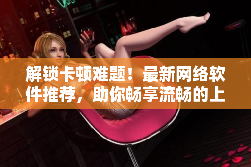 解锁卡顿难题！最新网络软件推荐，助你畅享流畅的上网体验
