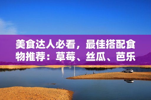 美食达人必看，最佳搭配食物推荐：草莓、丝瓜、芭乐、鸭脖和奶茶