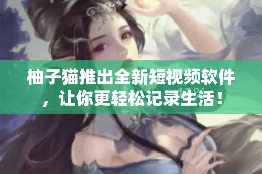 柚子猫推出全新短视频软件，让你更轻松记录生活！