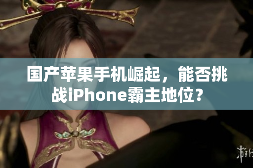 国产苹果手机崛起，能否挑战iPhone霸主地位？