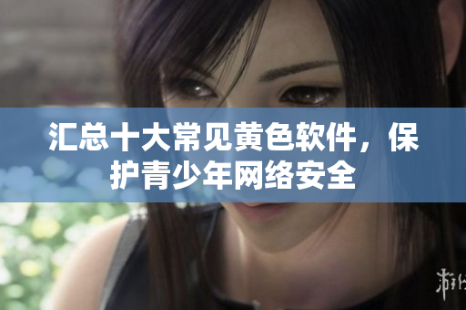 汇总十大常见黄色软件，保护青少年网络安全