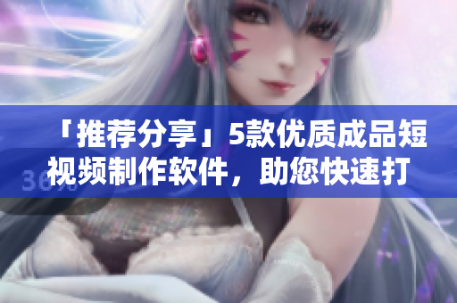 「推荐分享」5款优质成品短视频制作软件，助您快速打造高水平作品！