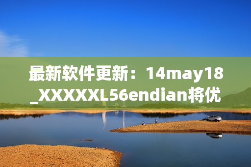最新软件更新：14may18_XXXXXL56endian将优化缅北用户体验