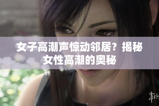 女子高潮声惊动邻居？揭秘女性高潮的奥秘