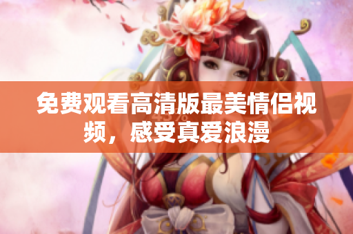免费观看高清版最美情侣视频，感受真爱浪漫