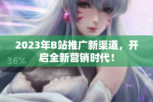 2023年B站推广新渠道，开启全新营销时代！