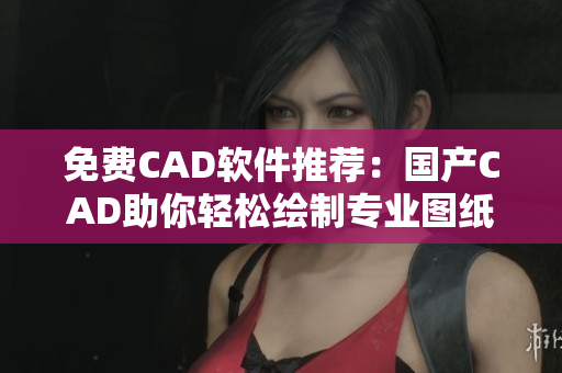 免费CAD软件推荐：国产CAD助你轻松绘制专业图纸