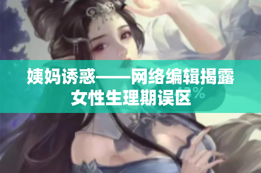 姨妈诱惑——网络编辑揭露女性生理期误区