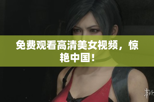 免费观看高清美女视频，惊艳中国！