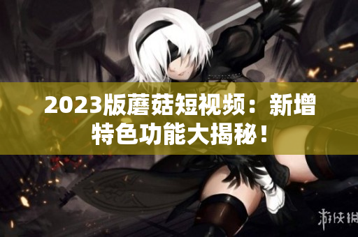 2023版蘑菇短视频：新增特色功能大揭秘！